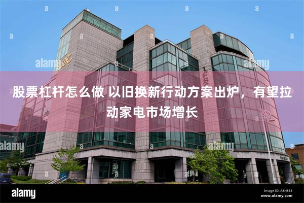 股票杠杆怎么做 以旧换新行动方案出炉，有望拉动家电市场增长