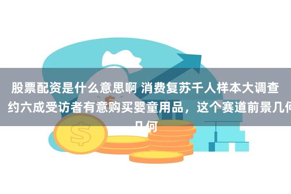 股票配资是什么意思啊 消费复苏千人样本大调查：约六成受访者有意购买婴童用品，这个赛道前景几何