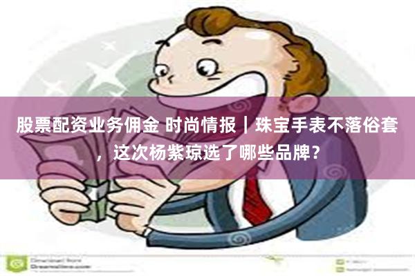 股票配资业务佣金 时尚情报｜珠宝手表不落俗套，这次杨紫琼选了哪些品牌？