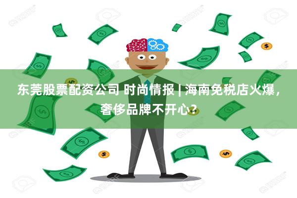 东莞股票配资公司 时尚情报 | 海南免税店火爆，奢侈品牌不开心？