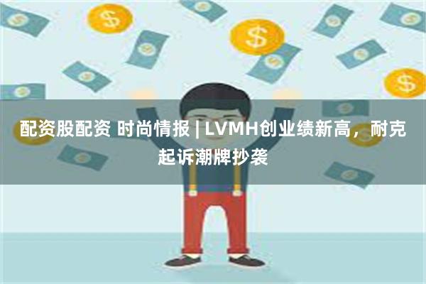 配资股配资 时尚情报 | LVMH创业绩新高，耐克起诉潮牌抄袭