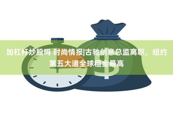 加杠杆炒股吗 时尚情报|古驰创意总监离职，纽约第五大道全球租金最高