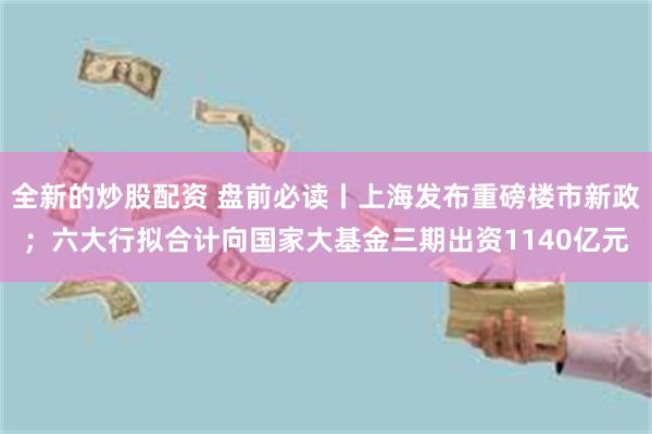 全新的炒股配资 盘前必读丨上海发布重磅楼市新政；六大行拟合计向国家大基金三期出资1140亿元