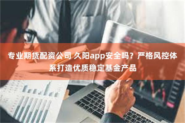 专业期货配资公司 久阳app安全吗？严格风控体系打造优质稳定基金产品