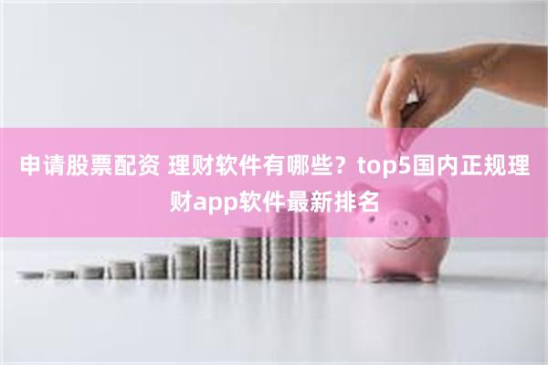 申请股票配资 理财软件有哪些？top5国内正规理财app软件最新排名