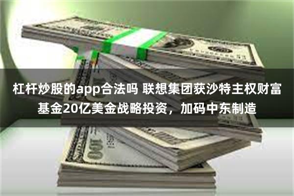 杠杆炒股的app合法吗 联想集团获沙特主权财富基金20亿美金战略投资，加码中东制造