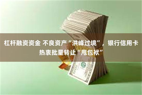 杠杆融资资金 不良资产“洪峰过境”，银行信用卡热衷批量转让“甩包袱”