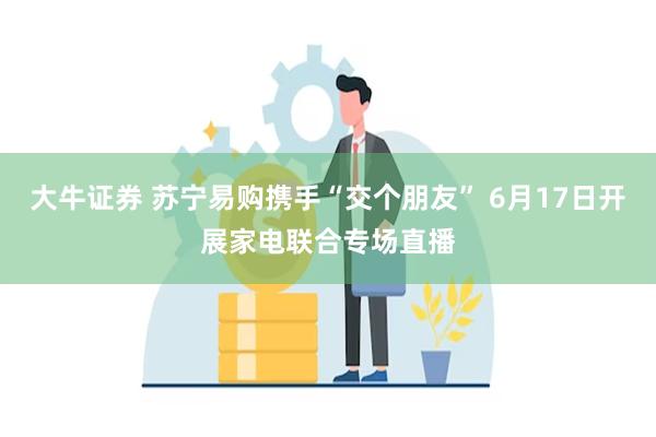 大牛证券 苏宁易购携手“交个朋友” 6月17日开展家电联合专场直播