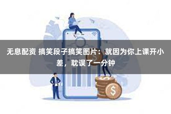 无息配资 搞笑段子搞笑图片：就因为你上课开小差，耽误了一分钟