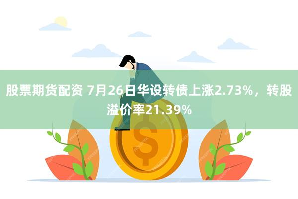 股票期货配资 7月26日华设转债上涨2.73%，转股溢价率21.39%