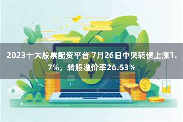 2023十大股票配资平台 7月26日中贝转债上涨1.7%，转股溢价率26.53%