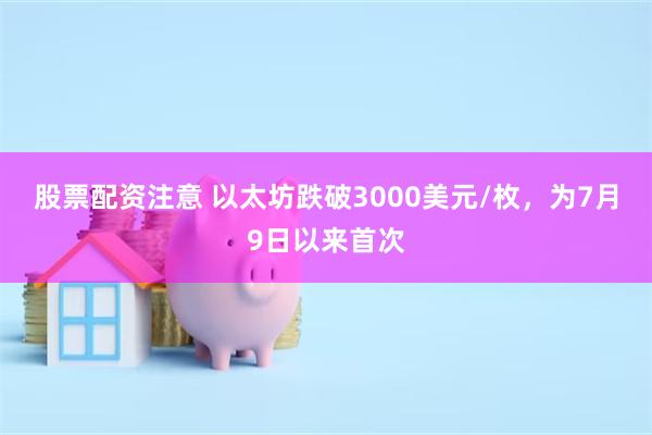 股票配资注意 以太坊跌破3000美元/枚，为7月9日以来首次