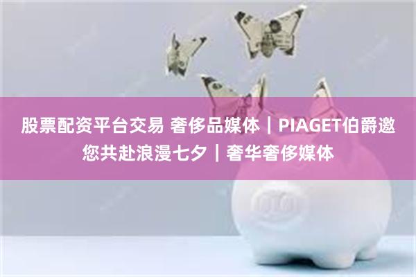 股票配资平台交易 奢侈品媒体｜PIAGET伯爵邀您共赴浪漫七夕｜奢华奢侈媒体