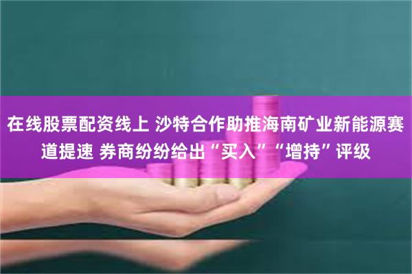 在线股票配资线上 沙特合作助推海南矿业新能源赛道提速 券商纷纷给出“买入”“增持”评级