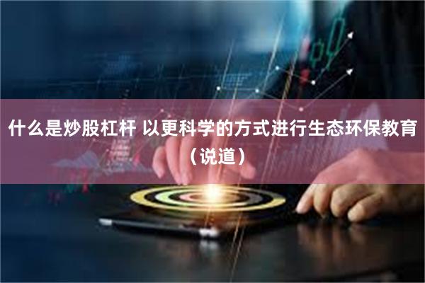 什么是炒股杠杆 以更科学的方式进行生态环保教育（说道）