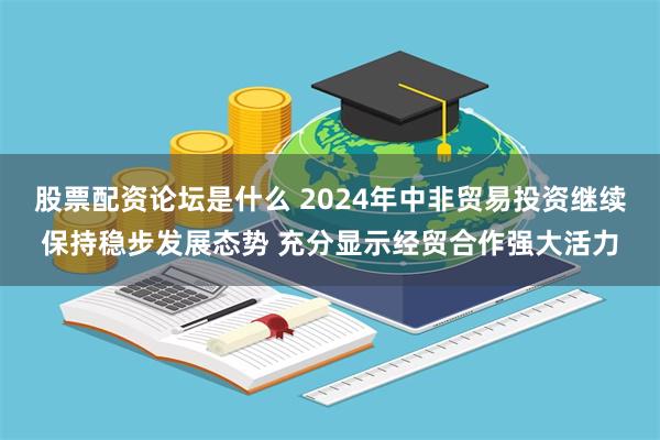 股票配资论坛是什么 2024年中非贸易投资继续保持稳步发展态势 充分显示经贸合作强大活力