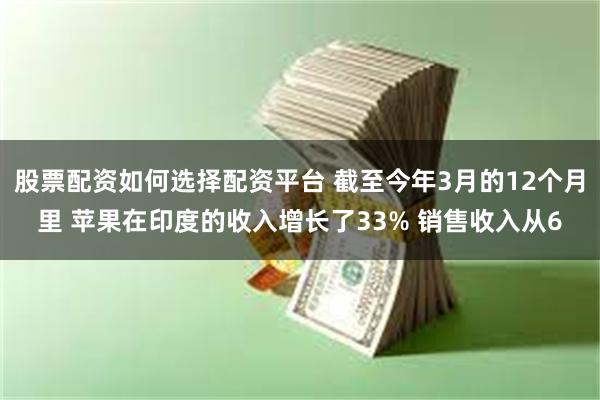 股票配资如何选择配资平台 截至今年3月的12个月里 苹果在印度的收入增长了33% 销售收入从6