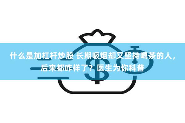 什么是加杠杆炒股 长期吸烟却又坚持喝茶的人，后来都咋样了？医生为你科普