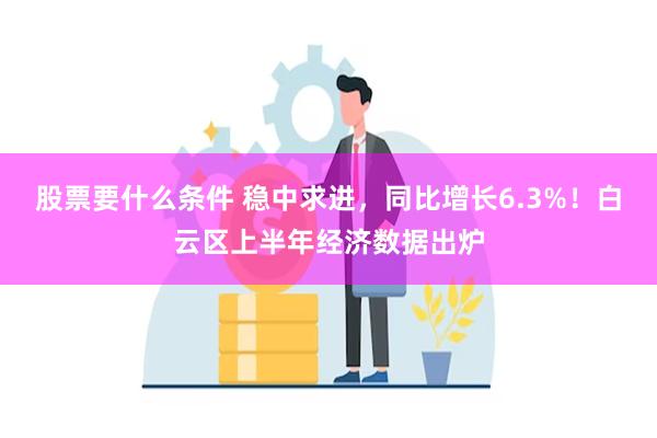 股票要什么条件 稳中求进，同比增长6.3%！白云区上半年经济数据出炉