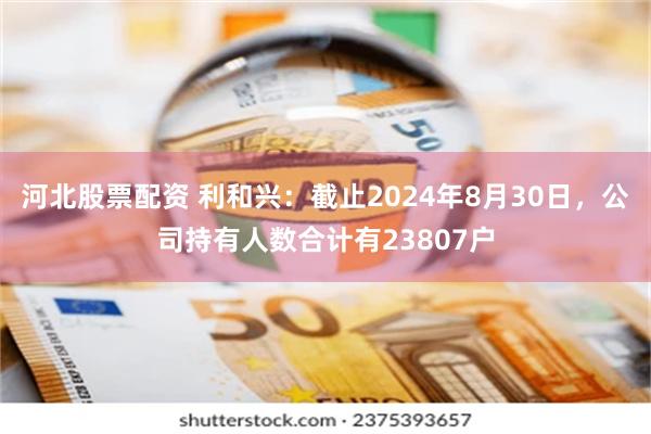 河北股票配资 利和兴：截止2024年8月30日，公司持有人数合计有23807户