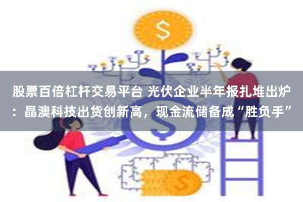 股票百倍杠杆交易平台 光伏企业半年报扎堆出炉：晶澳科技出货创新高，现金流储备成“胜负手”