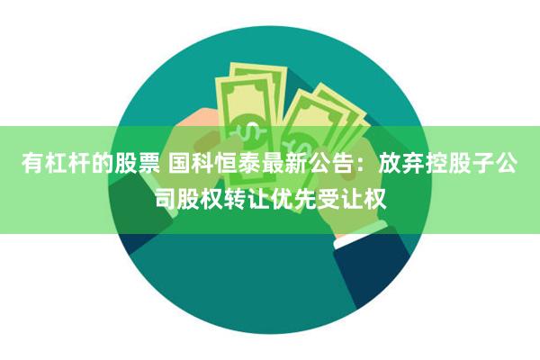 有杠杆的股票 国科恒泰最新公告：放弃控股子公司股权转让优先受让权