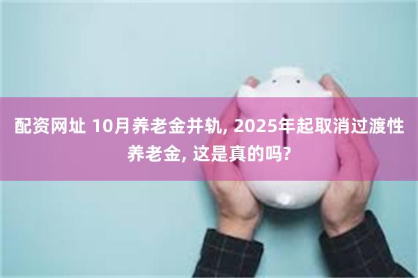 配资网址 10月养老金并轨, 2025年起取消过渡性养老金, 这是真的吗?