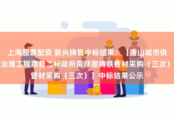 上海股票配资 新兴铸管中标结果：【唐山城市供水管网设施漏损治理工程项目二标段所需球墨铸铁管材采购（三次）】中标结果公示