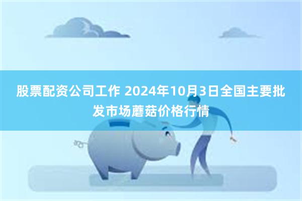 股票配资公司工作 2024年10月3日全国主要批发市场蘑菇价格行情