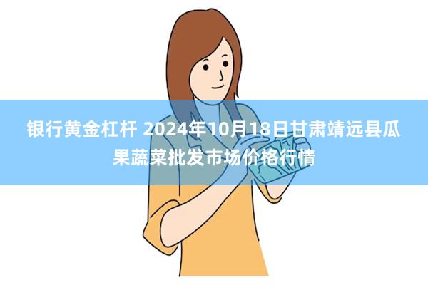 银行黄金杠杆 2024年10月18日甘肃靖远县瓜果蔬菜批发市场价格行情