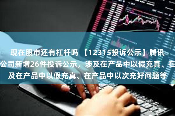 现在股市还有杠杆吗 【12315投诉公示】腾讯音乐娱乐（深圳）有限公司新增26件投诉公示，涉及在产品中以假充真、在产品中以次充好问题等