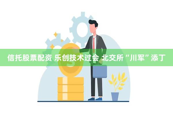 信托股票配资 乐创技术过会 北交所“川军”添丁