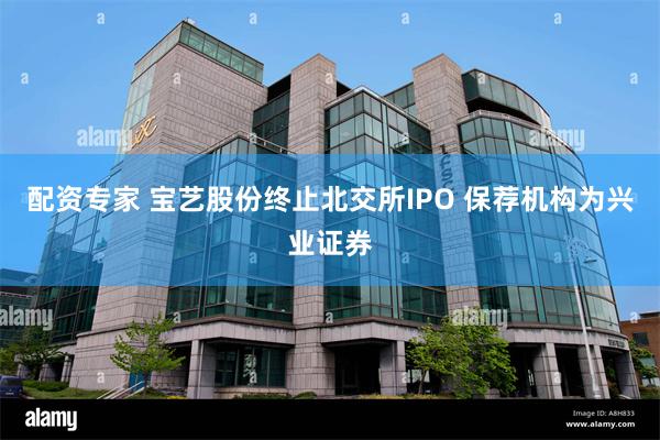 配资专家 宝艺股份终止北交所IPO 保荐机构为兴业证券