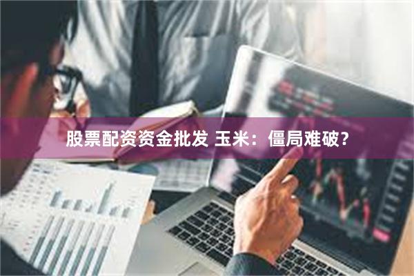 股票配资资金批发 玉米：僵局难破？