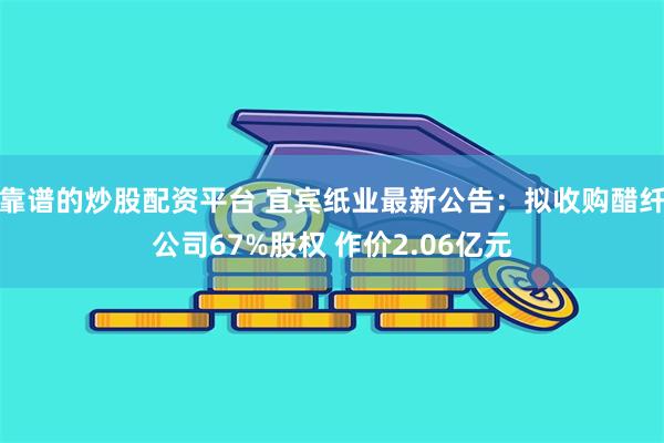 靠谱的炒股配资平台 宜宾纸业最新公告：拟收购醋纤公司67%股权 作价2.06亿元