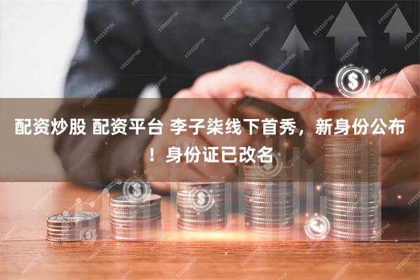 配资炒股 配资平台 李子柒线下首秀，新身份公布！身份证已改名