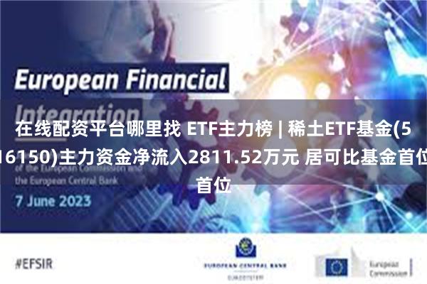 在线配资平台哪里找 ETF主力榜 | 稀土ETF基金(516150)主力资金净流入2811.52万元 居可比基金首位