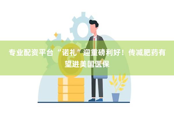 专业配资平台 “诺礼”迎重磅利好！传减肥药有望进美国医保