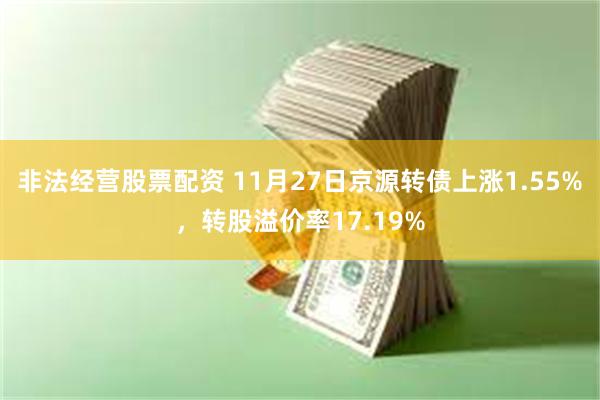 非法经营股票配资 11月27日京源转债上涨1.55%，转股溢价率17.19%