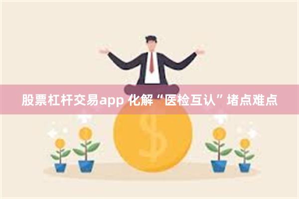 股票杠杆交易app 化解“医检互认”堵点难点