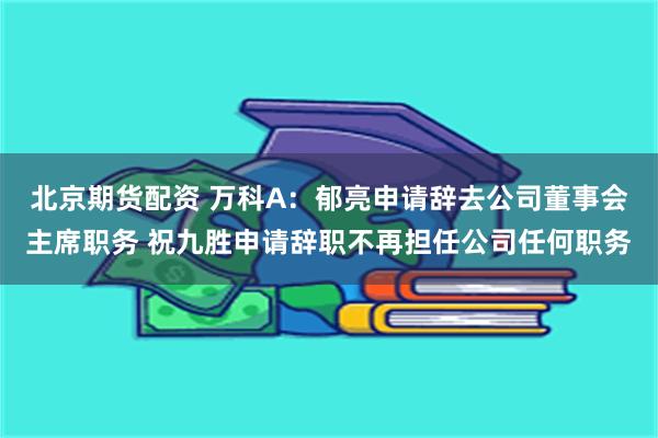 北京期货配资 万科A：郁亮申请辞去公司董事会主席职务 祝九胜申请辞职不再担任公司任何职务