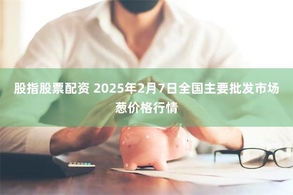 股指股票配资 2025年2月7日全国主要批发市场葱价格行情