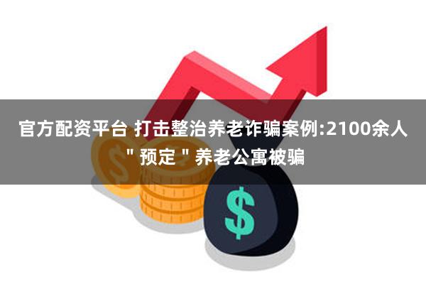 官方配资平台 打击整治养老诈骗案例:2100余人＂预定＂养老公寓被骗