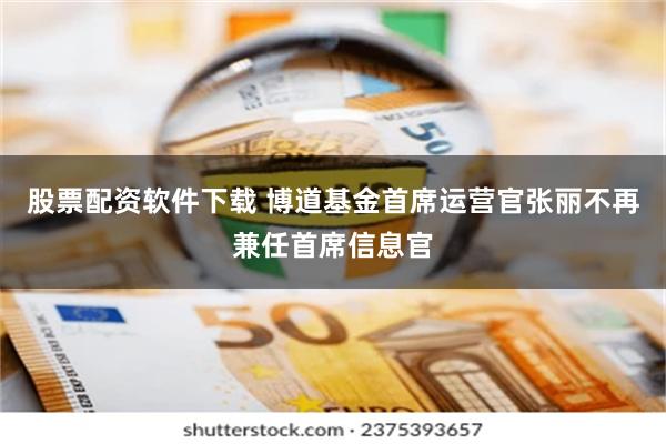 股票配资软件下载 博道基金首席运营官张丽不再兼任首席信息官