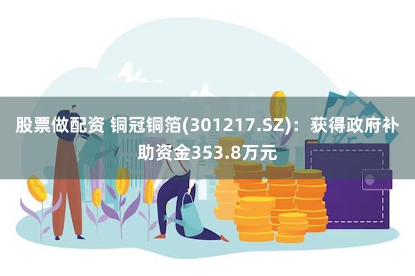 股票做配资 铜冠铜箔(301217.SZ)：获得政府补助资金353.8万元