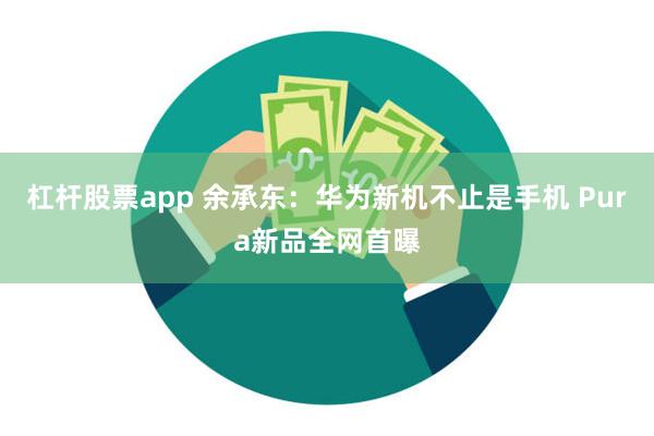 杠杆股票app 余承东：华为新机不止是手机 Pura新品全网首曝