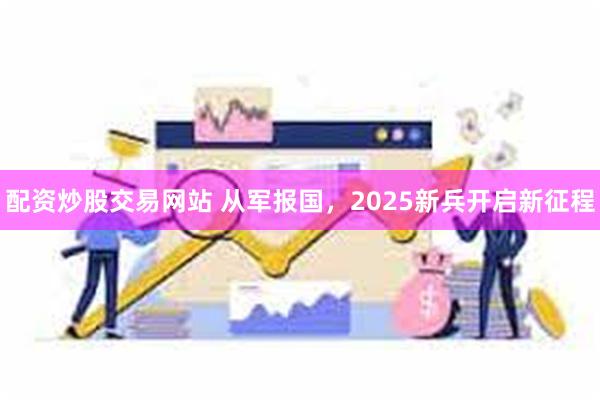 配资炒股交易网站 从军报国，2025新兵开启新征程